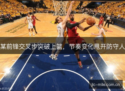 某前锋交叉步突破上篮，节奏变化甩开防守人